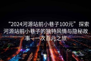 “2024河源站前小巷子100元”探索河源站前小巷子的独特风情与隐秘故事—一次百元之旅