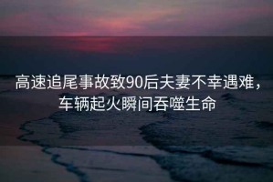 高速追尾事故致90后夫妻不幸遇难，车辆起火瞬间吞噬生命