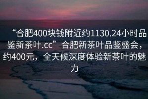 “合肥400块钱附近约1130.24小时品鉴新茶叶.cc”合肥新茶叶品鉴盛会，约400元，全天候深度体验新茶叶的魅力