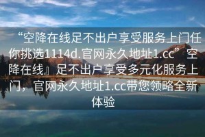 “空降在线足不出户享受服务上门任你挑选1114d.官网永久地址1.cc”空降在线』足不出户享受多元化服务上门，官网永久地址1.cc带您领略全新体验