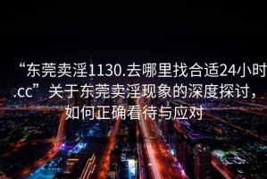 “东莞卖淫1130.去哪里找合适24小时.cc”关于东莞卖淫现象的深度探讨，如何正确看待与应对