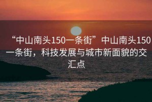 “中山南头150一条街”中山南头150一条街，科技发展与城市新面貌的交汇点