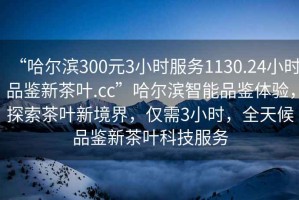 “哈尔滨300元3小时服务1130.24小时品鉴新茶叶.cc”哈尔滨智能品鉴体验，探索茶叶新境界，仅需3小时，全天候品鉴新茶叶科技服务