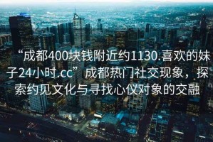 “成都400块钱附近约1130.喜欢的妹子24小时.cc”成都热门社交现象，探索约见文化与寻找心仪对象的交融