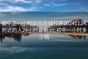 初中生一小时50元在线打开20241124.附近的人24小时最新.cc:初中一小时多少钱