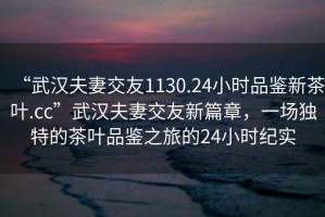 “武汉夫妻交友1130.24小时品鉴新茶叶.cc”武汉夫妻交友新篇章，一场独特的茶叶品鉴之旅的24小时纪实