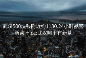 武汉500块钱附近约1130.24小时品鉴新茶叶.cc:武汉哪里有新茶