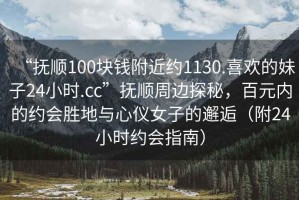 “抚顺100块钱附近约1130.喜欢的妹子24小时.cc”抚顺周边探秘，百元内的约会胜地与心仪女子的邂逅（附24小时约会指南）