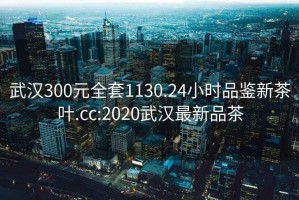 武汉300元全套1130.24小时品鉴新茶叶.cc:2020武汉最新品茶