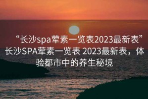 “长沙spa荤素一览表2023最新表”长沙SPA荤素一览表 2023最新表，体验都市中的养生秘境