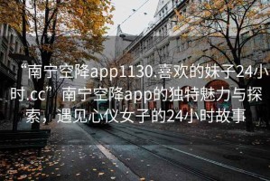 “南宁空降app1130.喜欢的妹子24小时.cc”南宁空降app的独特魅力与探索，遇见心仪女子的24小时故事