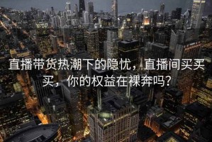 直播带货热潮下的隐忧，直播间买买买，你的权益在裸奔吗？