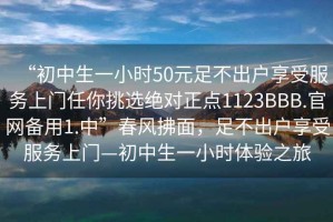 “初中生一小时50元足不出户享受服务上门任你挑选绝对正点1123BBB.官网备用1.中”春风拂面，足不出户享受服务上门—初中生一小时体验之旅