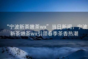 “宁波新茶嫩茶wx”当日新闻，宁波新茶嫩茶wx引领春季茶香热潮