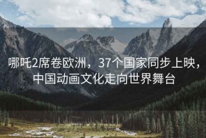 哪吒2席卷欧洲，37个国家同步上映，中国动画文化走向世界舞台