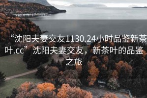 “沈阳夫妻交友1130.24小时品鉴新茶叶.cc”沈阳夫妻交友，新茶叶的品鉴之旅