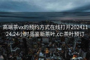 高端茶vx的预约方式在线打开20241124.24小时品鉴新茶叶.cc:茶叶预订