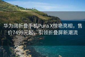 华为阔折叠手机Pura X惊艳亮相，售价7499元起，引领折叠屏新潮流