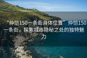 “仲恺150一条街具体位置”仲恺150一条街，探索城市隐秘之处的独特魅力