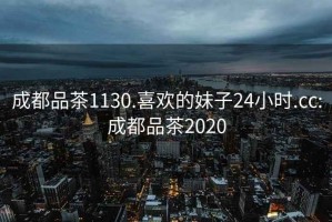 成都品茶1130.喜欢的妹子24小时.cc:成都品茶2020