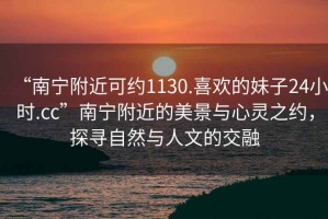 “南宁附近可约1130.喜欢的妹子24小时.cc”南宁附近的美景与心灵之约，探寻自然与人文的交融