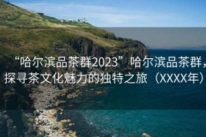 “哈尔滨品茶群2023”哈尔滨品茶群，探寻茶文化魅力的独特之旅（XXXX年）