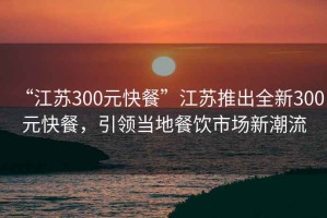 “江苏300元快餐”江苏推出全新300元快餐，引领当地餐饮市场新潮流