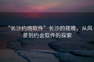 “长沙约炮软件”长沙的夜晚，从风景到约会软件的探索