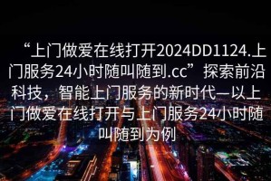 “上门做爱在线打开2024DD1124.上门服务24小时随叫随到.cc”探索前沿科技，智能上门服务的新时代—以上门做爱在线打开与上门服务24小时随叫随到为例