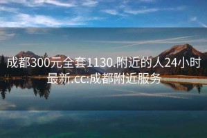 成都300元全套1130.附近的人24小时最新.cc:成都附近服务