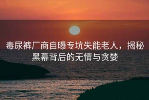 毒尿裤厂商自曝专坑失能老人，揭秘黑幕背后的无情与贪婪