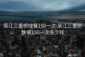 吴江三里桥快餐150一次:吴江三里桥快餐150一次多少钱