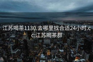 江苏喝茶1130.去哪里找合适24小时.cc:江苏喝茶群