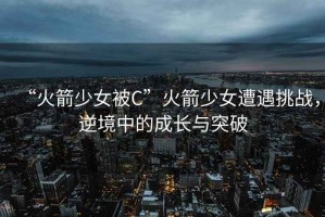 “火箭少女被C”火箭少女遭遇挑战，逆境中的成长与突破