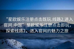 “星欧娱乐注册点击既玩.线路2.进入官网.中国”星欧娱乐注册点击即玩，探索线路2，进入官网的魅力之旅