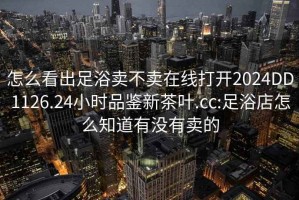 怎么看出足浴卖不卖在线打开2024DD1126.24小时品鉴新茶叶.cc:足浴店怎么知道有没有卖的