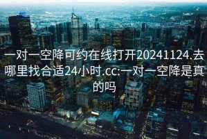 一对一空降可约在线打开20241124.去哪里找合适24小时.cc:一对一空降是真的吗