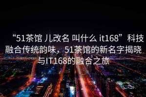 “51茶馆 儿改名 叫什么 it168”科技融合传统韵味，51茶馆的新名字揭晓与IT168的融合之旅