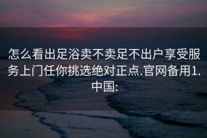 怎么看出足浴卖不卖足不出户享受服务上门任你挑选绝对正点.官网备用1.中国: