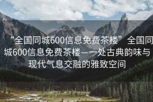 “全国同城600信息免费茶楼”全国同城600信息免费茶楼—一处古典韵味与现代气息交融的雅致空间