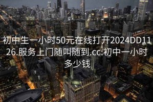 初中生一小时50元在线打开2024DD1126.服务上门随叫随到.cc:初中一小时多少钱