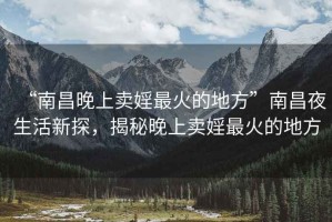 “南昌晚上卖婬最火的地方”南昌夜生活新探，揭秘晚上卖婬最火的地方