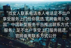 “找女人联系电话本人电话足不出户享受服务上门任你挑选.官网备用1.中国”中国新型服务平台推出联系方式服务，足不出户享受上门服务挑选，官网备用联系方式公开