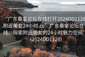 “广东桑拿论坛在线打开2024DD1126.附近美女24小时.cc”广东桑拿论坛在线，探索附近美女的24小时魅力空间（2024DD1126）