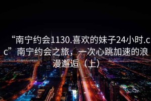 “南宁约会1130.喜欢的妹子24小时.cc”南宁约会之旅，一次心跳加速的浪漫邂逅（上）