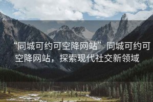 “同城可约可空降网站”同城可约可空降网站，探索现代社交新领域