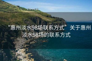 “惠州淡水98场联系方式”关于惠州淡水98场的联系方式