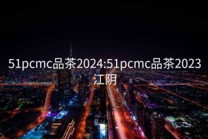 51pcmc品茶2024:51pcmc品茶2023江阴