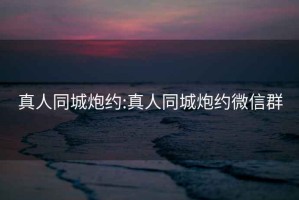 真人同城炮约:真人同城炮约微信群