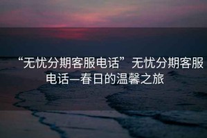 “无忧分期客服电话”无忧分期客服电话—春日的温馨之旅